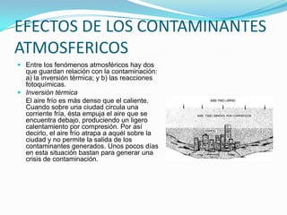 PRINCIPALES CONTAMINANTES DEL AIREPueden distinguirse dos tipos de contaminantes: Los primarios son los que se emiten como resultado de un proceso (fábrica, motor de combustión, etc.), y los secundarios (como el NPA) los que resultan en las reacciones atmosféricas. La eliminación de los primarios, previene la formación de los secundarios: 1) Óxidos de azufre; 2) óxidos de nitrógeno; 3) óxidos de carbono; 4) hidrocarburos; 5) plomo; 6) ozono; 7) partículas. 