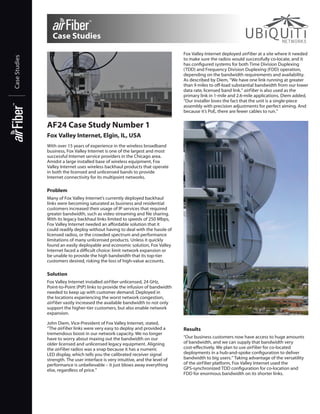 Case Studies
Case Studies

Fox Valley Internet deployed airFiber at a site where it needed
to make sure the radios would successfully co-locate, and it
has configured systems for both Time Division Duplexing
(TDD) and Frequency Division Duplexing (FDD) operation,
depending on the bandwidth requirements and availability.
As described by Diem, “We have one link running at greater
than 9 miles to off-load substantial bandwidth from our lower
data rate, licensed band link.” airFiber is also used as the
primary link in 1-mile and 2.6-mile applications. Diem added,
“Our installer loves the fact that the unit is a single-piece
assembly with precision adjustments for perfect aiming. And
because it’s PoE, there are fewer cables to run.”

AF24 Case Study Number 1
Fox Valley Internet, Elgin, IL, USA
With over 15 years of experience in the wireless broadband
business, Fox Valley Internet is one of the largest and most
successful Internet service providers in the Chicago area.
Amidst a large installed base of wireless equipment, Fox
Valley Internet uses wireless backhaul products that operate
in both the licensed and unlicensed bands to provide
Internet connectivity for its multipoint networks.

Problem
Many of Fox Valley Internet’s currently deployed backhaul
links were becoming saturated as business and residential
customers increased their usage of IP services that required
greater bandwidth, such as video streaming and file sharing.
With its legacy backhaul links limited to speeds of 250 Mbps,
Fox Valley Internet needed an affordable solution that it
could readily deploy without having to deal with the hassle of
licensed radios, or the crowded spectrum and performance
limitations of many unlicensed products. Unless it quickly
found an easily deployable and economic solution, Fox Valley
Internet faced a difficult choice: limit network expansion or
be unable to provide the high bandwidth that its top-tier
customers desired, risking the loss of high-value accounts.

Solution
Fox Valley Internet installed airFiber unlicensed, 24 GHz,
Point-to-Point (PtP) links to provide the infusion of bandwidth
needed to keep up with customer demand. Deployed in
the locations experiencing the worst network congestion,
airFiber vastly increased the available bandwidth to not only
support the higher-tier customers, but also enable network
expansion.
John Diem, Vice-President of Fox Valley Internet, stated,
“The airFiber links were very easy to deploy and provided a
tremendous boost in our network capacity. We no longer
have to worry about maxing out the bandwidth on our
older licensed and unlicensed legacy equipment. Aligning
the airFiber radios was a snap because it has a numeric
LED display, which tells you the calibrated receiver signal
strength. The user interface is very intuitive, and the level of
performance is unbelievable – it just blows away everything
else, regardless of price.”

Results
“Our business customers now have access to huge amounts
of bandwidth, and we can supply that bandwidth very
cost-effectively. We plan to use airFiber for co-located
deployments in a hub-and-spoke configuration to deliver
bandwidth to big users.” Taking advantage of the versatility
of the airFiber platform, Fox Valley Internet used the
GPS‑synchronized TDD configuration for co-location and
FDD for enormous bandwidth on its shorter links.

 