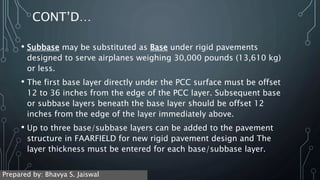 CONT’D…
• Subbase may be substituted as Base under rigid pavements
designed to serve airplanes weighing 30,000 pounds (13,610 kg)
or less.
• The first base layer directly under the PCC surface must be offset
12 to 36 inches from the edge of the PCC layer. Subsequent base
or subbase layers beneath the base layer should be offset 12
inches from the edge of the layer immediately above.
• Up to three base/subbase layers can be added to the pavement
structure in FAARFIELD for new rigid pavement design and The
layer thickness must be entered for each base/subbase layer.
Prepared by: Bhavya S. Jaiswal
 