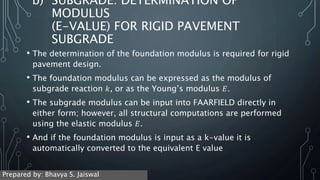 b) SUBGRADE: DETERMINATION OF
MODULUS
(E-VALUE) FOR RIGID PAVEMENT
SUBGRADE
• The determination of the foundation modulus is required for rigid
pavement design.
• The foundation modulus can be expressed as the modulus of
subgrade reaction 𝑘, or as the Young’s modulus 𝐸.
• The subgrade modulus can be input into FAARFIELD directly in
either form; however, all structural computations are performed
using the elastic modulus 𝐸.
• And if the foundation modulus is input as a k-value it is
automatically converted to the equivalent E value
Prepared by: Bhavya S. Jaiswal
 