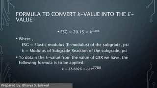 FORMULA TO CONVERT 𝑘-VALUE INTO THE 𝐸-
VALUE:
• ESG = 20.15 × 𝑘1.284
• Where ,
ESG = Elastic modulus (E-modulus) of the subgrade, psi
k = Modulus of Subgrade Reaction of the subgrade, pci
• To obtain the 𝑘-value from the value of CBR we have, the
following formula is to be applied:
k = 28.6926 × 𝐶𝐵𝑅7788
Prepared by: Bhavya S. Jaiswal
 