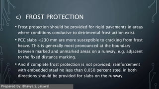 c) FROST PROTECTION
• Frost protection should be provided for rigid pavements in areas
where conditions conducive to detrimental frost action exist.
• PCC slabs <230 mm are more susceptible to cracking from frost
heave. This is generally most pronounced at the boundary
between marked and unmarked areas on a runway, e.g. adjacent
to the fixed distance marking.
• And if complete frost protection is not provided, reinforcement
with embedded steel no less than 0.050 percent steel in both
directions should be provided for slabs on the runway
Prepared by: Bhavya S. Jaiswal
 