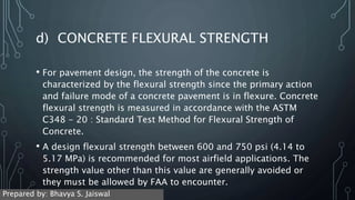 d) CONCRETE FLEXURAL STRENGTH
• For pavement design, the strength of the concrete is
characterized by the flexural strength since the primary action
and failure mode of a concrete pavement is in flexure. Concrete
flexural strength is measured in accordance with the ASTM
C348 - 20 : Standard Test Method for Flexural Strength of
Concrete.
• A design flexural strength between 600 and 750 psi (4.14 to
5.17 MPa) is recommended for most airfield applications. The
strength value other than this value are generally avoided or
they must be allowed by FAA to encounter.
Prepared by: Bhavya S. Jaiswal
 