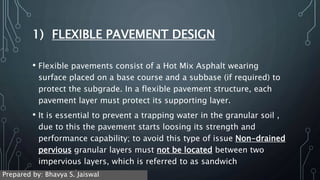 1) FLEXIBLE PAVEMENT DESIGN
• Flexible pavements consist of a Hot Mix Asphalt wearing
surface placed on a base course and a subbase (if required) to
protect the subgrade. In a flexible pavement structure, each
pavement layer must protect its supporting layer.
• It is essential to prevent a trapping water in the granular soil ,
due to this the pavement starts loosing its strength and
performance capability; to avoid this type of issue Non-drained
pervious granular layers must not be located between two
impervious layers, which is referred to as sandwich
construction.
Prepared by: Bhavya S. Jaiswal
 