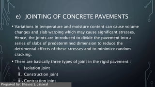 e) JOINTING OF CONCRETE PAVEMENTS
• Variations in temperature and moisture content can cause volume
changes and slab warping which may cause significant stresses.
Hence, the joints are introduced to divide the pavement into a
series of slabs of predetermined dimension to reduce the
detrimental effects of these stresses and to minimize random
cracking.
• There are basically three types of joint in the rigid pavement :
i. Isolation joint
ii. Construction joint
iii. Contraction joint
Prepared by: Bhavya S. Jaiswal
 