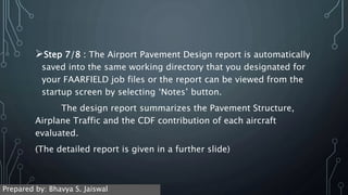 Step 7/8 : The Airport Pavement Design report is automatically
saved into the same working directory that you designated for
your FAARFIELD job files or the report can be viewed from the
startup screen by selecting ‘Notes’ button.
The design report summarizes the Pavement Structure,
Airplane Traffic and the CDF contribution of each aircraft
evaluated.
(The detailed report is given in a further slide)
Prepared by: Bhavya S. Jaiswal
 