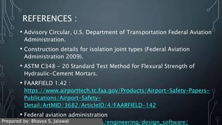 REFERENCES :
• Advisory Circular, U.S. Department of Transportation Federal Aviation
Administration.
• Construction details for isolation joint types (Federal Aviation
Administration 2009).
• ASTM C348 - 20 Standard Test Method for Flexural Strength of
Hydraulic-Cement Mortars.
• FAARFIELD 1.42 :
https://www.airporttech.tc.faa.gov/Products/Airport-Safety-Papers-
Publications/Airport-Safety-
Detail/ArtMID/3682/ArticleID/4/FAARFIELD-142
• Federal aviation administration
https://www.faa.gov/airports/engineering/design_software/
Prepared by: Bhavya S. Jaiswal
 