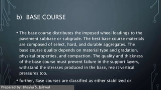 b) BASE COURSE
• The base course distributes the imposed wheel loadings to the
pavement subbase or subgrade. The best base course materials
are composed of select, hard, and durable aggregates. The
base course quality depends on material type and gradation,
physical properties, and compaction. The quality and thickness
of the base course must prevent failure in the support layers,
withstand the stresses produced in the base, resist vertical
pressures too.
• further, Base courses are classified as either stabilized or
unstabilized.
Prepared by: Bhavya S. Jaiswal
 