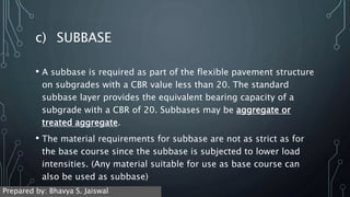 c) SUBBASE
• A subbase is required as part of the flexible pavement structure
on subgrades with a CBR value less than 20. The standard
subbase layer provides the equivalent bearing capacity of a
subgrade with a CBR of 20. Subbases may be aggregate or
treated aggregate.
• The material requirements for subbase are not as strict as for
the base course since the subbase is subjected to lower load
intensities. (Any material suitable for use as base course can
also be used as subbase)
Prepared by: Bhavya S. Jaiswal
 