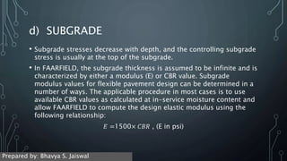 d) SUBGRADE
• Subgrade stresses decrease with depth, and the controlling subgrade
stress is usually at the top of the subgrade.
• In FAARFIELD, the subgrade thickness is assumed to be infinite and is
characterized by either a modulus (E) or CBR value. Subgrade
modulus values for flexible pavement design can be determined in a
number of ways. The applicable procedure in most cases is to use
available CBR values as calculated at in-service moisture content and
allow FAARFIELD to compute the design elastic modulus using the
following relationship:
𝐸 =1500× 𝐶𝐵𝑅 , (E in psi)
Prepared by: Bhavya S. Jaiswal
 