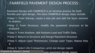FAARFIELD PAVEMENT DESIGN PROCESS :
Pavement Design with FAARFIELD is an iterative process for both
flexible and rigid design, The basic FAARFIELD design steps include:
Step 1: From Startup, create a new job and add the basic sections
to analyze.
Step 2: From Structure, modify the pavement structure to be
analyzed.
Step 3: From Airplane, add Airplane Load and Traffic Data.
Step 4: Return to Structure and Design Pavement Structure.
Step 5: Adjust Layer Thicknesses, Change Layer Types. Repeat Step
4.
Step 6: Select Life/Compaction, print out design report.
Step 7: Return to Startup and view pavement design report.
Prepared by: Bhavya S. Jaiswal
 