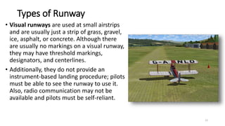 Types of Runway
• Visual runways are used at small airstrips
and are usually just a strip of grass, gravel,
ice, asphalt, or concrete. Although there
are usually no markings on a visual runway,
they may have threshold markings,
designators, and centerlines.
• Additionally, they do not provide an
instrument-based landing procedure; pilots
must be able to see the runway to use it.
Also, radio communication may not be
available and pilots must be self-reliant.
12
 