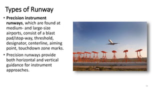 Types of Runway
• Precision instrument
runways, which are found at
medium- and large-size
airports, consist of a blast
pad/stop-way, threshold,
designator, centerline, aiming
point, touchdown zone marks.
• Precision runways provide
both horizontal and vertical
guidance for instrument
approaches.
14
 