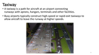 Taxiway
• A taxiway is a path for aircraft at an airport connecting
runways with aprons, hangars, terminals and other facilities.
• Busy airports typically construct high-speed or rapid-exit taxiways to
allow aircraft to leave the runway at higher speeds.
15
 