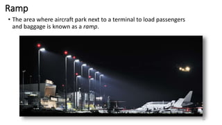 Ramp
• The area where aircraft park next to a terminal to load passengers
and baggage is known as a ramp.
16
 