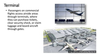Terminal
• Passengers on commercial
flights access airside areas
through terminals, where
they can purchase tickets,
clear security check, or claim
luggage and board aircraft
through gates.
18
 