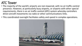 ATC Tower
• The majority of the world's airports are non-towered, with no air traffic control
presence. However, at particularly busy airports, or airports with other special
requirements, there is an air traffic control (ATC) system whereby controllers
direct aircraft movements via radio or other communications links.
• This coordinated oversight facilitates safety and speed in complex operations.
19
 