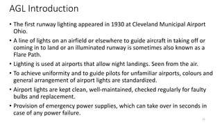 AGL Introduction
• The first runway lighting appeared in 1930 at Cleveland Municipal Airport
Ohio.
• A line of lights on an airfield or elsewhere to guide aircraft in taking off or
coming in to land or an illuminated runway is sometimes also known as a
Flare Path.
• Lighting is used at airports that allow night landings. Seen from the air.
• To achieve uniformity and to guide pilots for unfamiliar airports, colours and
general arrangement of airport lights are standardized.
• Airport lights are kept clean, well-maintained, checked regularly for faulty
bulbs and replacement.
• Provision of emergency power supplies, which can take over in seconds in
case of any power failure.
21
 