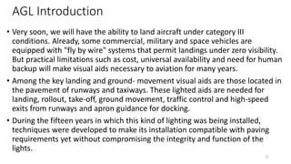 AGL Introduction
• Very soon, we will have the ability to land aircraft under category III
conditions. Already, some commercial, military and space vehicles are
equipped with "fly by wire" systems that permit landings under zero visibility.
But practical limitations such as cost, universal availability and need for human
backup will make visual aids necessary to aviation for many years.
• Among the key landing and ground- movement visual aids are those located in
the pavement of runways and taxiways. These lighted aids are needed for
landing, rollout, take-off, ground movement, traffic control and high-speed
exits from runways and apron guidance for docking.
• During the fifteen years in which this kind of lighting was being installed,
techniques were developed to make its installation compatible with paving
requirements yet without compromising the integrity and function of the
lights.
22
 