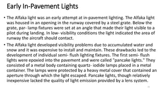 Early In-Pavement Lights
• The Alfaka light was an early attempt at in-pavement lighting. The Alfaka light
was housed in an opening in the runway covered by a steel grate. Below the
grate, par- lamp fixtures were set at an angle that made their light visible to a
pilot during landing. In low- visibility conditions the light indicated the area of
runway the aircraft should contact.
• The Alfaka light developed visibility problems due to accumulated water and
snow and it was expensive to install and maintain. These drawbacks led to the
development of individual semi- flush lighting fixtures. The first semi- flush
lights were epoxied into the pavement and were called "pancake lights." They
consisted of a metal body containing quartz- iodide lamps placed in a metal
container. The lamps were protected by a heavy metal cover that contained an
aperture through which the light escaped. Pancake lights, though relatively
inexpensive lacked the quality of light emission provided by a lens system.
23
 