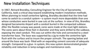 New Installation Techniques
In 1967, Reinard Brandley, Consulting Engineer for the City of Sacramento,
California, took a critical step toward establishing modern installation methods.
When planning to install centerline lighting, Brandley decided that the time had
come to switch to a conduit system—a system much more dependable than one
whose conductors were buried in saw cuts at the surface. In view of this, Brandley
designed Sacramento Airport with a conduit buried in the compacted subbase.
After the flexible runway was paved, cores were made at the inset light stations.
The cores were about three feet in diameter and they were drilled to the subbase,
exposing the steel conduit. This was cut within the hole and connected to a steel
transformer base. The base was supported by a jig to make the centerline light
flush with the surface and to insure the proper azimuth. The opening below and
around the base was back- filled with an expanding cement concrete of adequate
strength. Compared to a glue- in system, this new system demonstrated greater
reliability and reduction in lamp outages and maintenance costs. 25
 