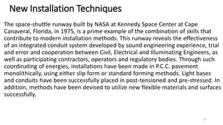 New Installation Techniques
The space-shuttle runway built by NASA at Kennedy Space Center at Cape
Canaveral, Florida, in 1975, is a prime example of the combination of skills that
contribute to modern installation methods. This runway reveals the effectiveness
of an integrated conduit system developed by sound engineering experience, trial
and error and cooperation between Civil, Electrical and Illuminating Engineers, as
well as participating contractors, operators and regulatory bodies. Through such
coordinating of energies, installations have been made in P.C.C. pavement
monolithically, using either slip form or standard forming methods. Light bases
and conduits have been successfully placed in post-tensioned and pre-stressed. In
addition, methods have been devised to utilize new flexible materials and surfaces
successfully.
26
 