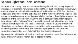 Various Lights and Their Functions
At times, a secondary color accompanies the regular color to convey a special
message. For example, runway centerline lights set 2000 feet before the runway's
end are alternate red and white and then all red for the last 1000 feet. Similarly,
edge lights are amber for the last 2000 feet of the runway, signifying to pilots that
usable runway is running short. Approach lights use bars of red lights to signal the
closeness of the threshold in Category II and III configurations. Flashing lights
(sometimes called "wig wag" lights) are seldom used, but when they are, they
alert an aircraft operator to a special condition. These are usually amber and
should not be confused with sequenced, white, high- intensity discharge lights
used on approach and runway end identifier lights (REILS). The latter are
sometimes installed as inset fixtures if the threshold is displaced.
Lights can be unidirectional, bi-directional and omnidirectional. Touchdown- zone
lights are always unidirectional, as are approach lights.
28
 