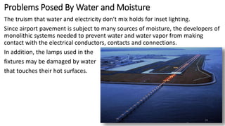 Problems Posed By Water and Moisture
The truism that water and electricity don't mix holds for inset lighting.
Since airport pavement is subject to many sources of moisture, the developers of
monolithic systems needed to prevent water and water vapor from making
contact with the electrical conductors, contacts and connections.
In addition, the lamps used in the
fixtures may be damaged by water
that touches their hot surfaces.
29
 