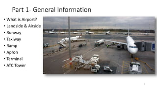 Part 1- General Information
• What is Airport?
• Landside & Airside
• Runway
• Taxiway
• Ramp
• Apron
• Terminal
• ATC Tower
3
 
