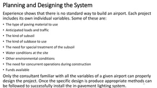 Planning and Designing the System
Experience shows that there is no standard way to build an airport. Each project
includes its own individual variables. Some of these are:
• The type of paving material to use
• Anticipated loads and traffic
• The kind of subsoil
• The kind of subbase to use
• The need for special treatment of the subsoil
• Water conditions at the site
• Other environmental conditions
• The need for concurrent operations during construction
• Funds available
Only the consultant familiar with all the variables of a given airport can properly
design the project. Once the specific design is produce appropriate methods can
be followed to successfully install the in-pavement lighting system.
31
 
