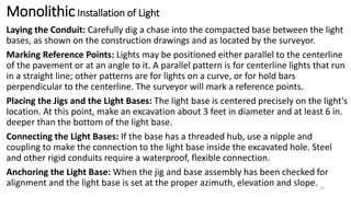 MonolithicInstallation of Light
Laying the Conduit: Carefully dig a chase into the compacted base between the light
bases, as shown on the construction drawings and as located by the surveyor.
Marking Reference Points: Lights may be positioned either parallel to the centerline
of the pavement or at an angle to it. A parallel pattern is for centerline lights that run
in a straight line; other patterns are for lights on a curve, or for hold bars
perpendicular to the centerline. The surveyor will mark a reference points.
Placing the Jigs and the Light Bases: The light base is centered precisely on the light's
location. At this point, make an excavation about 3 feet in diameter and at least 6 in.
deeper than the bottom of the light base.
Connecting the Light Bases: If the base has a threaded hub, use a nipple and
coupling to make the connection to the light base inside the excavated hole. Steel
and other rigid conduits require a waterproof, flexible connection.
Anchoring the Light Base: When the jig and base assembly has been checked for
alignment and the light base is set at the proper azimuth, elevation and slope. 33
 