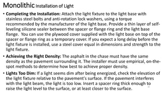 MonolithicInstallation of Light
• Completing the Installation: Attach the light fixture to the light base with
stainless steel bolts and anti-rotation lock washers, using a torque
recommended by the manufacturer of the light base. Provide a thin layer of self-
leveling silicone sealer between the spacer or flange ring and the light base
flange. You can use the plywood cover supplied with the light base on top of the
spacer or flange ring as a temporary cover. If you expect a long delay before the
light fixture is installed, use a steel cover equal in dimensions and strength to the
light fixture.
• Achieving the Right Density: The asphalt in the chase must have the same
density as the pavement surrounding it. The installer must use empirical, on-the-
spot methods to determine how best to achieve proper density.
• Lights Too Dim: If a light seems dim after being energized, check the elevation of
the light fixture relative to the pavement's surface. If the pavement interferes
with the light beam, the light is too low. Insert a spacer ring thick enough to
raise the light level to the surface, or at least closer to the surface.
34
 