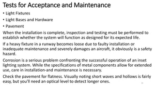 Tests for Acceptance and Maintenance
• Light Fixtures
• Light Bases and Hardware
• Pavement
When the installation is complete, inspection and testing must be performed to
establish whether the system will function as designed for its expected life.
If a heavy fixture in a runway becomes loose due to faulty installation or
inadequate maintenance and severely damages an aircraft, it obviously is a safety
hazard.
Corrosion is a serious problem confronting the successful operation of an inset
lighting system. While the specifications of metal components allow for extended
use, care in installation-and maintenance is necessary.
Check the pavement for flatness. Visually noting short waves and hollows is fairly
easy, but you'll need an optical level to detect longer ones. 35
 