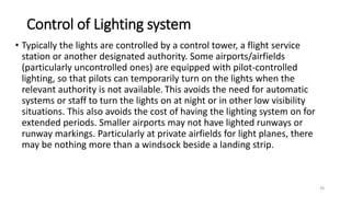 Control of Lighting system
• Typically the lights are controlled by a control tower, a flight service
station or another designated authority. Some airports/airfields
(particularly uncontrolled ones) are equipped with pilot-controlled
lighting, so that pilots can temporarily turn on the lights when the
relevant authority is not available. This avoids the need for automatic
systems or staff to turn the lights on at night or in other low visibility
situations. This also avoids the cost of having the lighting system on for
extended periods. Smaller airports may not have lighted runways or
runway markings. Particularly at private airfields for light planes, there
may be nothing more than a windsock beside a landing strip.
36
 