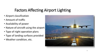 Factors Affecting Airport Lighting
• Airport classification
• Amount of traffic
• Availability of power
• Nature of aircraft using the airport
• Type of night operation plans
• Type of landing surfaces provided
• Weather condition, etc.
39
 