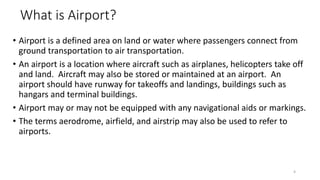 What is Airport?
• Airport is a defined area on land or water where passengers connect from
ground transportation to air transportation.
• An airport is a location where aircraft such as airplanes, helicopters take off
and land. Aircraft may also be stored or maintained at an airport. An
airport should have runway for takeoffs and landings, buildings such as
hangars and terminal buildings.
• Airport may or may not be equipped with any navigational aids or markings.
• The terms aerodrome, airfield, and airstrip may also be used to refer to
airports.
4
 