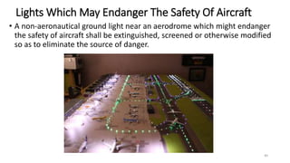 Lights Which May Endanger The Safety Of Aircraft
• A non-aeronautical ground light near an aerodrome which might endanger
the safety of aircraft shall be extinguished, screened or otherwise modified
so as to eliminate the source of danger.
40
 