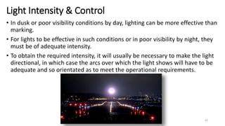 Light Intensity & Control
• In dusk or poor visibility conditions by day, lighting can be more effective than
marking.
• For lights to be effective in such conditions or in poor visibility by night, they
must be of adequate intensity.
• To obtain the required intensity, it will usually be necessary to make the light
directional, in which case the arcs over which the light shows will have to be
adequate and so orientated as to meet the operational requirements.
42
 