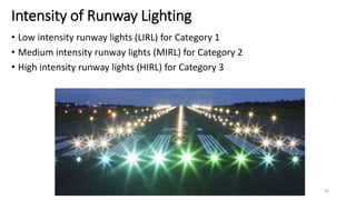Intensity of Runway Lighting
• Low intensity runway lights (LIRL) for Category 1
• Medium intensity runway lights (MIRL) for Category 2
• High intensity runway lights (HIRL) for Category 3
43
 