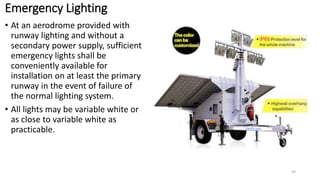 Emergency Lighting
• At an aerodrome provided with
runway lighting and without a
secondary power supply, sufficient
emergency lights shall be
conveniently available for
installation on at least the primary
runway in the event of failure of
the normal lighting system.
• All lights may be variable white or
as close to variable white as
practicable.
44
 