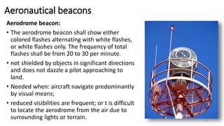 Aeronautical beacons
Aerodrome beacon:
• The aerodrome beacon shall show either
colored flashes alternating with white flashes,
or white flashes only. The frequency of total
flashes shall be from 20 to 30 per minute.
• not shielded by objects in significant directions
and does not dazzle a pilot approaching to
land.
• Needed when: aircraft navigate predominantly
by visual means;
• reduced visibilities are frequent; or t is difficult
to locate the aerodrome from the air due to
surrounding lights or terrain. 46
 