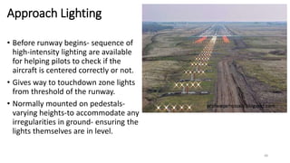 Approach Lighting
• Before runway begins- sequence of
high-intensity lighting are available
for helping pilots to check if the
aircraft is centered correctly or not.
• Gives way to touchdown zone lights
from threshold of the runway.
• Normally mounted on pedestals-
varying heights-to accommodate any
irregularities in ground- ensuring the
lights themselves are in level.
48
 