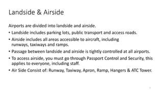 Landside & Airside
Airports are divided into landside and airside.
• Landside includes parking lots, public transport and access roads.
• Airside includes all areas accessible to aircraft, including
runways, taxiways and ramps.
• Passage between landside and airside is tightly controlled at all airports.
• To access airside, you must go through Passport Control and Security, this
applies to everyone, including staff.
• Air Side Consist of: Runway, Taxiway, Apron, Ramp, Hangers & ATC Tower.
5
 