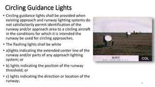 Circling Guidance Lights
• Circling guidance lights shall be provided when
existing approach and runway lighting systems do
not satisfactorily permit identification of the
runway and/or approach area to a circling aircraft
in the conditions for which it is intended the
runway be used for circling approaches.
• The flashing lights shall be white
• a)lights indicating the extended center line of the
runway and/or parts of any approach lighting
system; or
• b) lights indicating the position of the runway
threshold; or
• c) lights indicating the direction or location of the
runway; 58
 