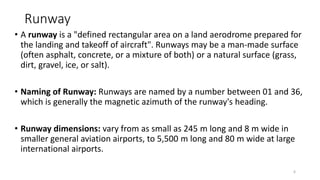 Runway
• A runway is a "defined rectangular area on a land aerodrome prepared for
the landing and takeoff of aircraft". Runways may be a man-made surface
(often asphalt, concrete, or a mixture of both) or a natural surface (grass,
dirt, gravel, ice, or salt).
• Naming of Runway: Runways are named by a number between 01 and 36,
which is generally the magnetic azimuth of the runway's heading.
• Runway dimensions: vary from as small as 245 m long and 8 m wide in
smaller general aviation airports, to 5,500 m long and 80 m wide at large
international airports.
6
 