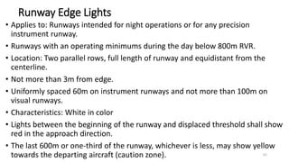 Runway Edge Lights
• Applies to: Runways intended for night operations or for any precision
instrument runway.
• Runways with an operating minimums during the day below 800m RVR.
• Location: Two parallel rows, full length of runway and equidistant from the
centerline.
• Not more than 3m from edge.
• Uniformly spaced 60m on instrument runways and not more than 100m on
visual runways.
• Characteristics: White in color
• Lights between the beginning of the runway and displaced threshold shall show
red in the approach direction.
• The last 600m or one-third of the runway, whichever is less, may show yellow
towards the departing aircraft (caution zone). 62
 