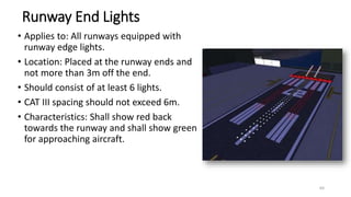 Runway End Lights
• Applies to: All runways equipped with
runway edge lights.
• Location: Placed at the runway ends and
not more than 3m off the end.
• Should consist of at least 6 lights.
• CAT III spacing should not exceed 6m.
• Characteristics: Shall show red back
towards the runway and shall show green
for approaching aircraft.
64
 