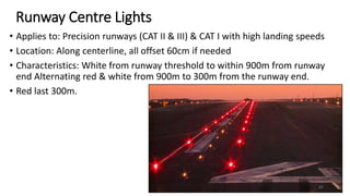 Runway Centre Lights
• Applies to: Precision runways (CAT II & III) & CAT I with high landing speeds
• Location: Along centerline, all offset 60cm if needed
• Characteristics: White from runway threshold to within 900m from runway
end Alternating red & white from 900m to 300m from the runway end.
• Red last 300m.
65
 