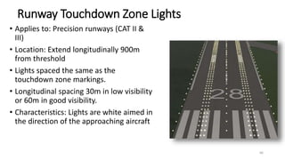 Runway Touchdown Zone Lights
• Applies to: Precision runways (CAT II &
III)
• Location: Extend longitudinally 900m
from threshold
• Lights spaced the same as the
touchdown zone markings.
• Longitudinal spacing 30m in low visibility
or 60m in good visibility.
• Characteristics: Lights are white aimed in
the direction of the approaching aircraft
66
 