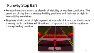 Runway Stop Bars
• Runway incursions may take place in all visibility or weather conditions. The
provision of stop bars at runway holding positions and their use at night in
low visibility conditions.
• Stop bars shall consist of lights spaced at intervals of 3 m across the taxiway,
showing red in the intended direction(s) of approach to the intersection or
runway-holding position.
67
 